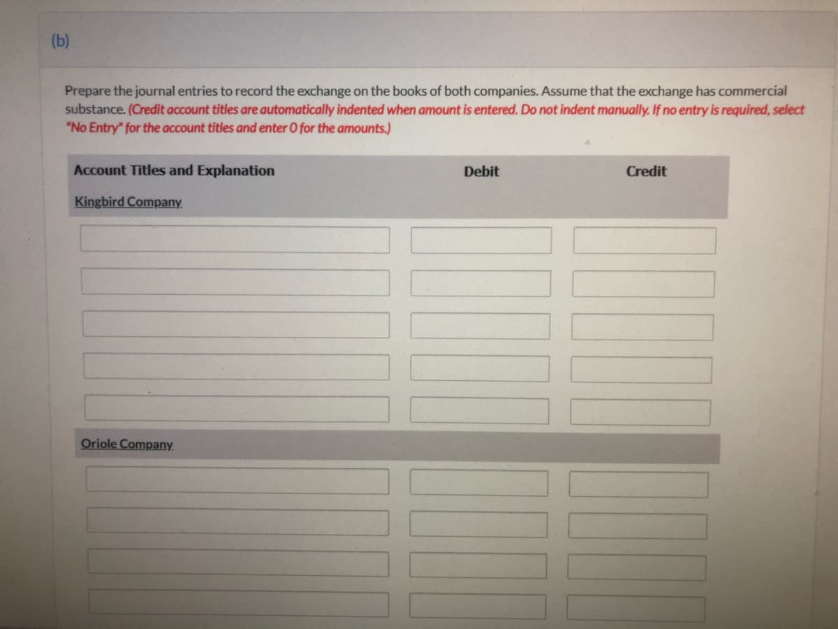 (b)
Prepare the journal entries to record the exchange on the books of both companies. Assume that the exchange has commercial
substance. (Credit account titles are automatically indented when amount is entered. Do not indent manually. If no entry is required, select
"No Entry" for the account titles and enter O for the amounts.)
Account Titles and Explanation
Debit
Credit
Kingbird Company.
Oriole Company
