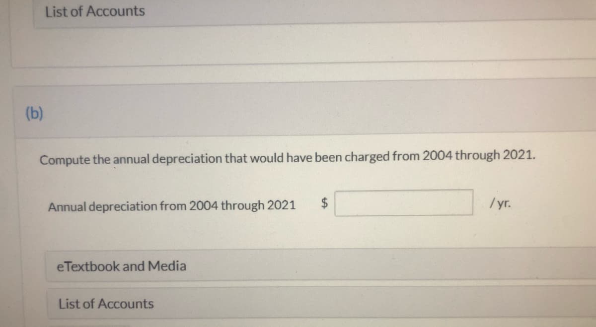 List of Accounts
(b)
Compute the annual depreciation that would have been charged from 2004 through 2021.
Annual depreciation from 2004 through 2021
/yr.
eTextbook and Media
List of Accounts
