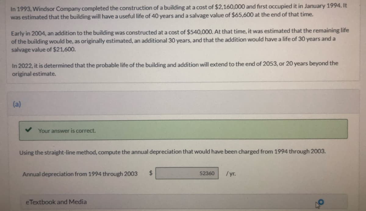 In 1993, Windsor Company completed the construction of a building at a cost of $2,160,000 and first occupied it in January 1994. It
was estimated that the building will have a useful life of 40 years and a salvage value of $65,600 at the end of that time.
Early in 2004, an addition to the building was constructed at a cost of $540,000. At that time, it was estimated that the remaining life
of the building would be, as originally estimated, an additional 30 years, and that the addition would have a life of 30 years and a
salvage value of $21,600.
In 2022, it is determined that the probable life of the building and addition will extend to the end of 2053, or 20 years beyond the
original estimate.
(a)
Your answer is correct.
Using the straight-line method, compute the annual depreciation that would have been charged from 1994 through 2003.
Annual depreciation from 1994 through 2003
%$4
52360
/yr.
eTextbook and Media
