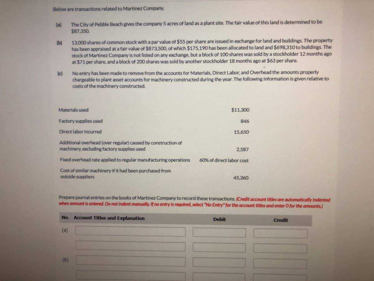 Below are transactions related to Martinez Company.
The City of Pebble Beach gives the company 5 acres of land as a plant site. The fair value of this land is determined to be
$87,350.
(a)
13,000 shares of common stock with a par value of $55 per share are issued in exchange for land and buildings. The property
has been appraised at a fair value of $873,500, of which $175,190 has been allocated to land and $698,310 to buildings. The
stock of Martinez Company is not listed on any exchange, but a block of 100 shares was sold by a stockholder 12 months ago
at $71 per share, and a block of 200 shares was sold by another stockholder 18 months ago at $63 per share.
(b)
(c)
No entry has been made to remove from the accounts for Materials, Direct Labor, and Overhead the amounts properly
chargeable to plant asset accounts for machinery constructed during the year. The following information is given relative to
costs of the machinery constructed.
Materials used
$11,300
Factory supplies used
846
Direct labor incurred
15,650
Additional overhead (over regular) caused by construction of
machinery, excluding factory supplies used
2,587
Fixed overhead rate applied to regular manufacturing operations
60% of direct labor cost
Cost of similar machinery if it had been purchased from
outside suppliers
45,360
Prepare journal entries on the books of Martinez Company to record these transactions. (Credit account titles are automatically indented
when amount is entered. Do not indent manually. If no entry is required, select "No Entry" for the account titles and enter 0 for the amounts.)
No. Account Titles and Explanation
Debit
Credit
(a)
(b)
