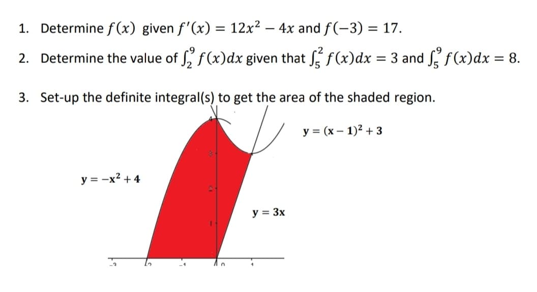 1. Determine f(x) given f'(x) = 12x2 – 4x and f(-3) = 17.
2. Determine the value of , f(x)dx given that ƒ(x)dx = 3 and S f(x)dx = 8.
%3D
3. Set-up the definite integral(s) to get the area of the shaded region.
у %3D (х — 1)2 +3
y = -x2 + 4
y = 3x
