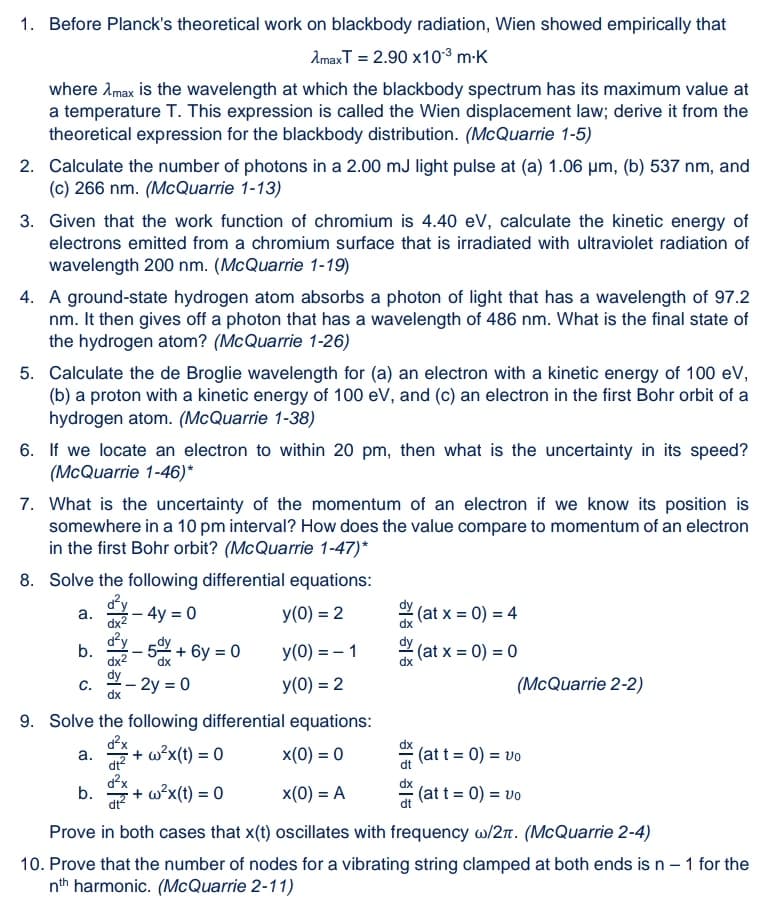 1. Before Planck's theoretical work on blackbody radiation, Wien showed empirically that
AmaxT = 2.90 x10³ m-K
where Amax is the wavelength at which the blackbody spectrum has its maximum value at
a temperature T. This expression is called the Wien displacement law; derive it from the
theoretical expression for the blackbody distribution. (McQuarrie 1-5)
2. Calculate the number of photons in a 2.00 mJ light pulse at (a) 1.06 µm, (b) 537 nm, and
(c) 266 nm. (McQuarrie 1-13)
3. Given that the work function of chromium is 4.40 eV, calculate the kinetic energy of
electrons emitted from a chromium surface that is irradiated with ultraviolet radiation of
wavelength 200 nm. (McQuarrie 1-19)
4. A ground-state hydrogen atom absorbs a photon of light that has a wavelength of 97.2
nm. It then gives off a photon that has a wavelength of 486 nm. What is the final state of
the hydrogen atom? (McQuarrie 1-26)
5. Calculate the de Broglie wavelength for (a) an electron with a kinetic energy of 100 eV,
(b) a proton with a kinetic energy of 100 eV, and (c) an electron in the first Bohr orbit of a
hydrogen atom. (McQuarrie 1-38)
6. If we locate an electron to within 20 pm, then what is the uncertainty in its speed?
(McQuarrie 1-46)*
7. What is the uncertainty of the momentum of an electron if we know its position is
somewhere in a 10 pm interval? How does the value compare to momentum of an electron
in the first Bohr orbit? (McQuarrie 1-47)*
8. Solve the following differential equations:
Y- 4y = 0
y(0) = 2
(at x = 0) = 4
а.
dx2
d²y
b.
dx2
+ 6y = 0
y(0) = – 1
(at x = 0) = 0
- 2y = 0
У(0) %3D 2
(McQuarrie 2-2)
C.
dx
9. Solve the following differential equations:
+ w?x(t) = 0
x(0) = 0
(at t = 0) = vo
a.
dt?
d?x
b.
+ w°x(t) = 0
x(0) = A
(at t = 0) = vo
Prove in both cases that x(t) oscillates with frequency w/2n. (McQuarrie 2-4)
10. Prove that the number of nodes for a vibrating string clamped at both ends is n - 1 for the
nth harmonic. (McQuarrie 2-11)
