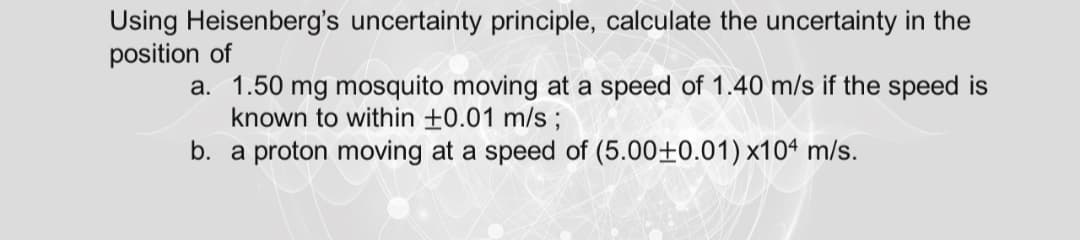 Using Heisenberg's uncertainty principle, calculate the uncertainty in the
position of
a. 1.50 mg mosquito moving at a speed of 1.40 m/s if the speed is
known to within +0.01 m/s;
b. a proton moving at a speed of (5.00±0.01) x10ª m/s.
