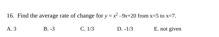 16. Find the average rate of change for y = x² -9x+20 from x=5 to x=7.
А. З
В. -3
C. 1/3
D. -1/3
E. not given
