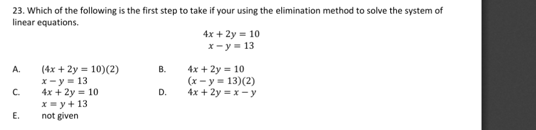 23. Which of the following is the first step to take if your using the elimination method to solve the system of
linear equations.
4x + 2у %3D 10
х — у %3D 13
(4x + 2y = 10)(2)
х — у %3D 13
4х + 2y 3D 10
x = y + 13
not given
4x + 2у %3D 10
(x – y = 13)(2)
4x + 2у %3D х — у
А.
В.
С.
D.
Е.
