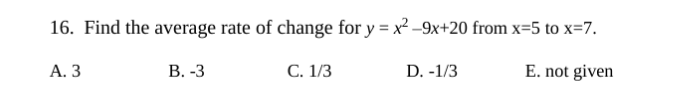 16. Find the average rate of change for y = x² -9x+20 from x=5 to x=7.
А. З
В. -3
С. 1/3
D. -1/3
E. not given

