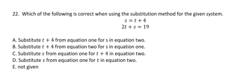 22. Which of the following is correct when using the substitution method for the given system.
s =t+4
2t +s = 19
A. Substitute t + 4 from equation one for s in equation two.
B. Substitute t + 4 from equation two for s in equation one.
C. Substitute s from equation one for t + 4 in equation two.
D. Substitute s from equation one for t in equation two.
E. not given
