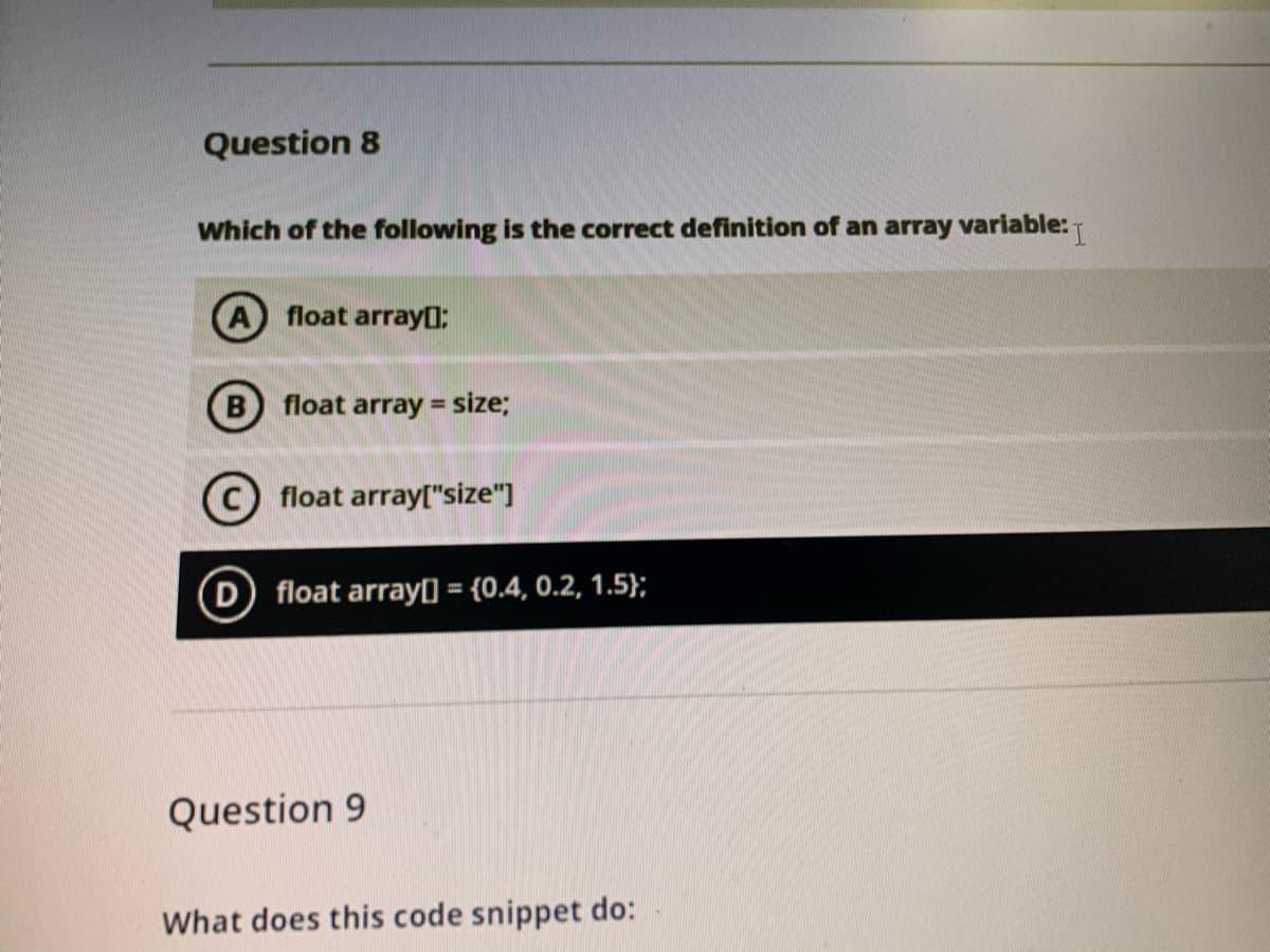 Question 8
Which of the following is the correct definition of an array variable:
A float array0:
B float array =
size;
C float array"size"]
D float array) = {0.4, 0.2, 1.5};
Question 9
What does this code snippet do:
