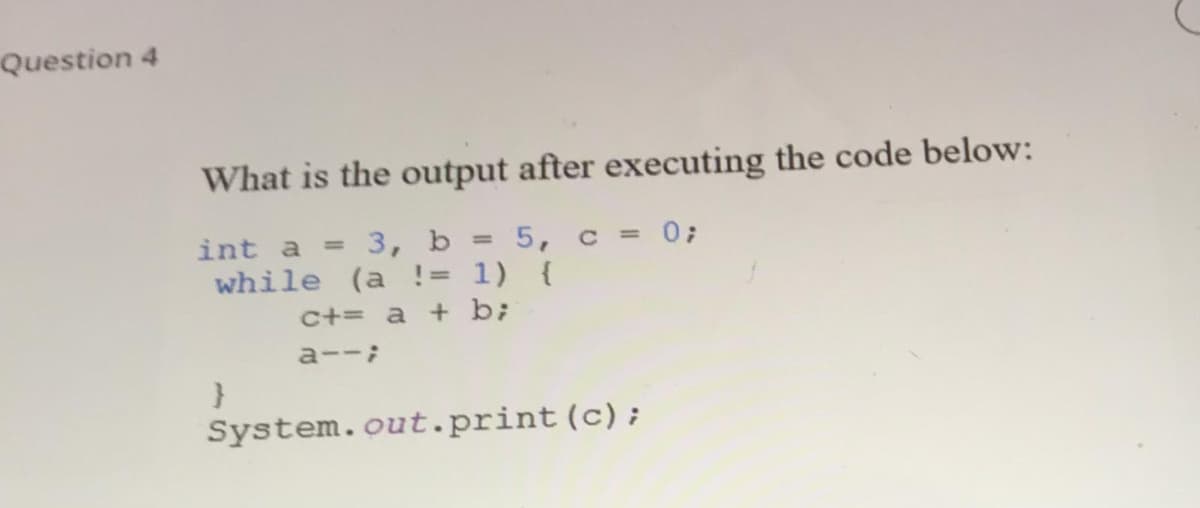 Question 4
What is the output after executing the code below:
int a = 3, b = 5, c = 0;
while (a != 1) {
%3D
c+= a + b;
a--;
System.out.print(c);
