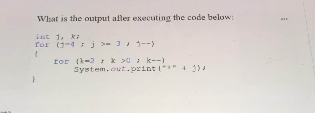 What is the output after executing the code below:
int j, k;
for (j=4 ;j >= 3 ; j--)
{
k >0 ; k--)
System.out.print("*" + j);
for (k=2 ;
