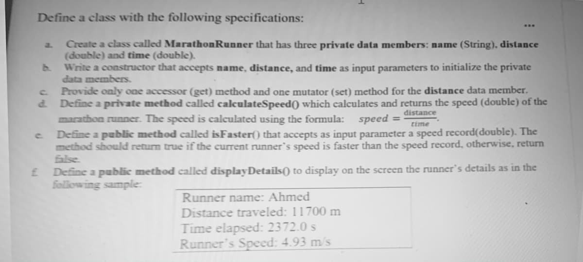 Define a class with the following specifications:
Create a class called MarathonRunner that has three private data members: name (String), distance
(double) and tìme (double).
b.
a.
Write a constructor that accepts name, distance, and time as input parameters to initialize the private
data members.
C.
Provide only one accessor (get) method and one mutator (set) method for the distance data member.
d.
Define a private method called calculateSpeed() which calculates and returns the speed (double) of the
distance
marathon runner. The speed is calculated using the formula: speed =
time
Define a public method called isFaster() that accepts as input parameter a speed record(double). The
method should return true if the current runner's speed is faster than the speed record, otherwise, return
false.
c.
Define a public method called displayDetails() to display on the screen the runner's details as in the
following sample:
Runner name: Ahmed
Distance traveled: 11700 m
Time elapsed: 2372.0 s
Runner's Speed: 4.93 m/s
