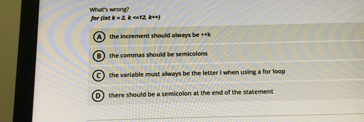 What's wrong?
for (int k = 2, k<=12, k++)
A the increment should always be ++k
B) the commas should be semicolons
the variable must always be the letter i when using a for loop
D) there should be a semicolon at the end of the statement

