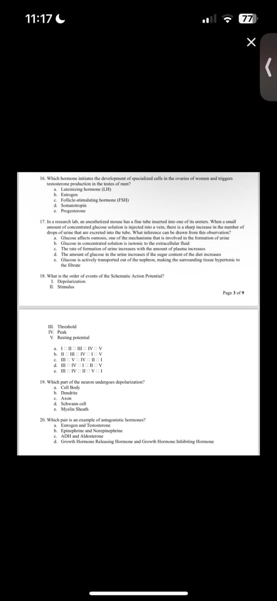 11:17
77
16. Which hormone initiates the development of specialized cells in the ovaries of women and triggers
testosterone production in the testes of men?
a. Luteinizing hormone (LH)
b. Estrogen
c. Follicle-stimulating hormone (FSH)
d. Somatotropin
e. Progesterone
17. In a research lab, an anesthetized mouse has a fine tube inserted into one of its ureters. When a small
amount of concentrated glucose solution is injected into a vein, there is a sharp increase in the number of
drops of urine that are excreted into the tube. What inference can be drawn from this observation?
a. Glucose affects osmosis, one of the mechanisms that is involved in the formation of urine
b. Glucose in concentrated solution is isotonic to the extracellular fluid
c. The rate of formation of urine increases with the amount of plasma increases
d. The amount of glucose in the urine increases if the sugar content of the diet increases
e. Glucose is actively transported out of the nephron, making the surrounding tissue hypertonic to
the filtrate
18. What is the order of events of the Schematic Action Potential?
I. Depolarization
II. Stimulus
III. Threshold
IV. Peak
V. Resting potential
a. I
b. IIIII
c. III
d. III
e. III IV
19. Which part of the neuron undergoes depolarization?
a. Cell Body
b. Dendrite
c. Axon
d. Schwann cell
e. Myelin Sheath
20. Which pair is an example of antagonistic hormones?
a. Estrogen and Testosterone
b. Epinephrine and Norepinephrine
c. ADH and Aldosterone
d. Growth Hormone Releasing Hormone and Growth Hormone Inhibiting Hormone
Page 3 of 9