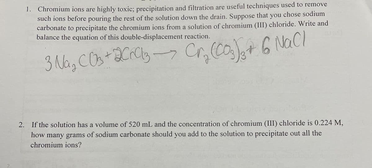 1. Chromium ions are highly toxic; precipitation and filtration are useful techniques used to remove
such ions before pouring the rest of the solution down the drain. Suppose that you chose sodium
carbonate to precipitate the chromium ions from a solution of chromium (III) chloride. Write and
balance the equation of this double-displacement reaction.
3 Na, COstaCrCly- Cr, (Cot 6 NaCl
2. If the solution has a volume of 520 mL and the concentration of chromium (III) chloride is 0.224 M,
how many grams of sodium carbonate should you add to the solution to precipitate out all the
chromium ions?
