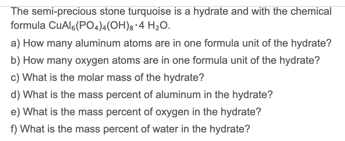 The semi-precious stone turquoise is a hydrate and with the chemical
formula CuAl6(PO4)4(OH)8•4 H20.
a) How many aluminum atoms are in one formula unit of the hydrate?
b) How many oxygen atoms are in one formula unit of the hydrate?
c) What is the molar mass of the hydrate?
d) What is the mass percent of aluminum in the hydrate?
e) What is the mass percent of oxygen in the hydrate?
f) What is the mass percent of water in the hydrate?
