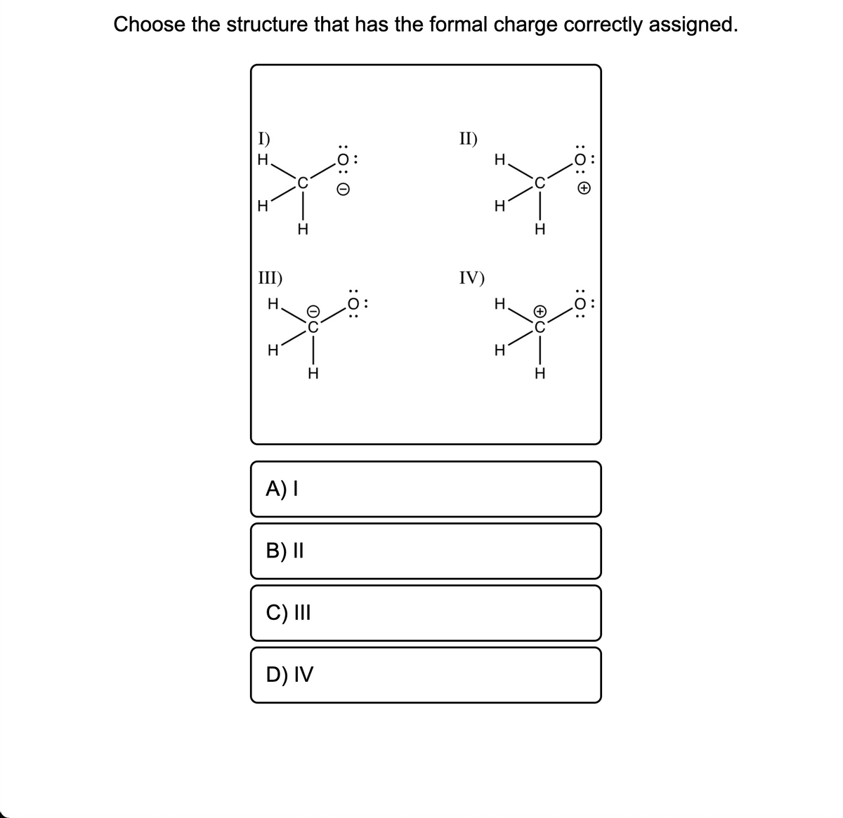 Choose the structure that has the formal charge correctly assigned.
I)
II)
H.
Н.
H
III)
IV)
H.
H.
H
H
H
H
A) I
B) II
C) II
D) IV
:0: 0
:O:
:0:
O: 0
