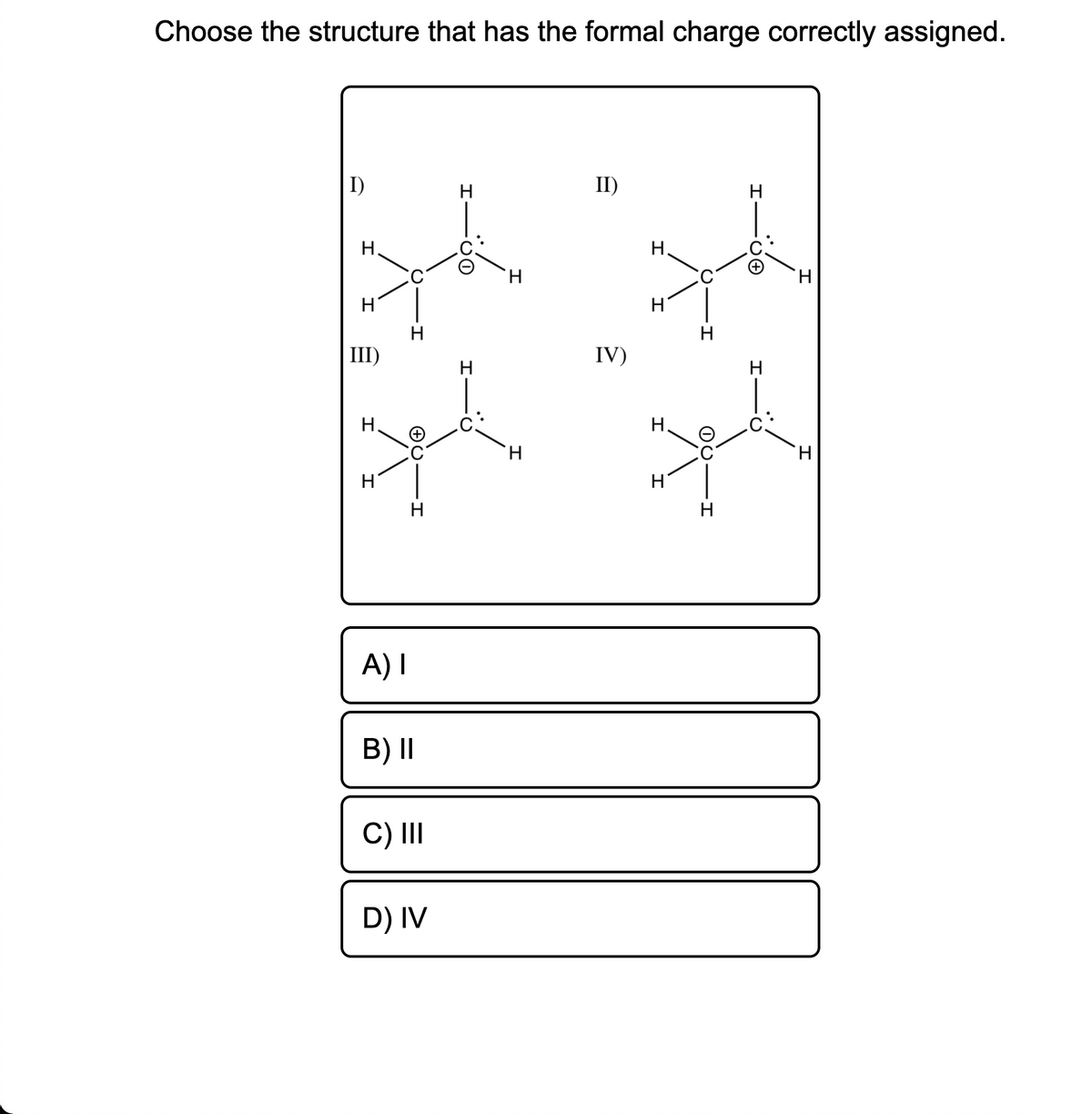 Choose the structure that has the formal charge correctly assigned.
I)
H
II)
Н.
H.
H.
H
H
H
III)
IV)
Н.
Н.
H.
H.
H
A) I
B) II
C) II
D) IV
エ ー○O
