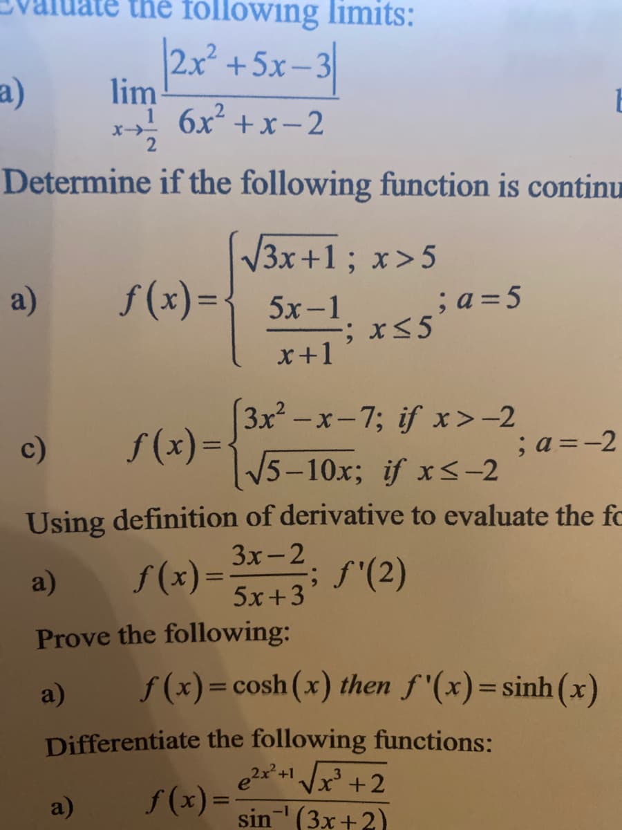 the following limits:
2x+5x-3
lim
1 6x² +x-2
a)
Determine if the following function is continu
V3x+1; x>5
a)
f(x)={5x-1
;a = 5
%3D
x+1
3x -x-7; if x>-2
f (x) =
15-10x; if xS-2
c)
;a =-2
Using definition of derivative to evaluate the fc
3x-2
a)
S(x) =
; f'(2)
5x+3
Prove the following:
a)
f (x)=cosh (x) then f'(x)=sinh(x)
%3D
%3D
Differentiate the following functions:
e2x* + Jx +2
f (x) =;
sin (3x+2)
a)
%3D
-1
