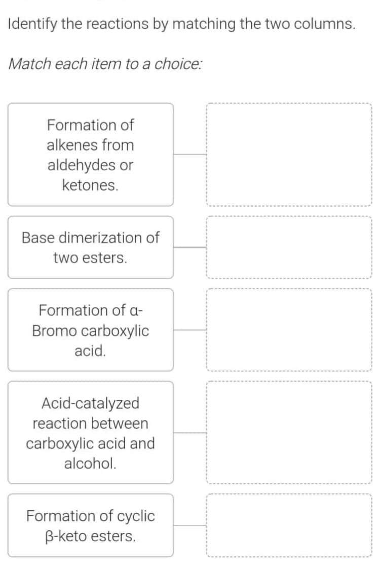 Identify the reactions by matching the two columns.
Match each item to a choice:
Formation of
alkenes from
aldehydes or
ketones.
Base dimerization of
two esters.
Formation of a-
Bromo carboxylic
acid.
Acid-catalyzed
reaction between
carboxylic acid and
alcohol.
Formation of cyclic
B-keto esters.