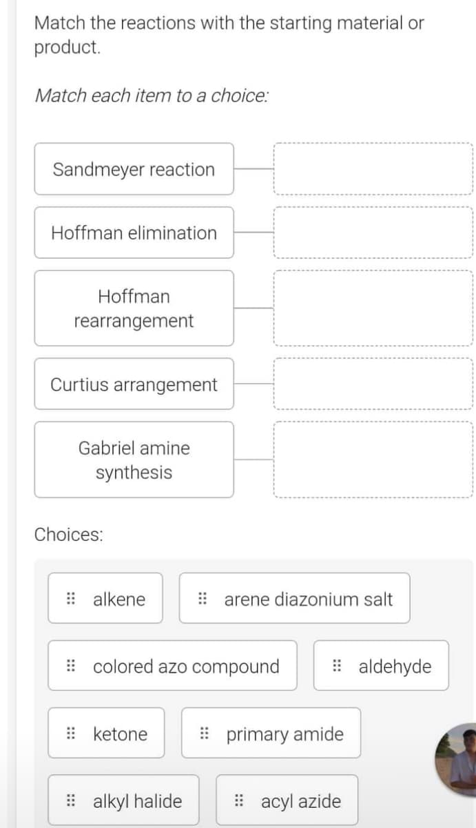 Match the reactions with the starting material or
product.
Match each item to a choice:
Sandmeyer reaction
Hoffman elimination
Hoffman
rearrangement
Curtius arrangement
Gabriel amine
synthesis
Choices:
alkene
colored azo compound
ketone
arene diazonium salt
alkyl halide
primary amide
acyl azide
aldehyde