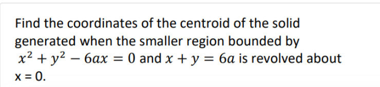 Find the coordinates of the centroid of the solid
generated when the smaller region bounded by
x² + y² - 6ax = 0 and x + y = 6a is revolved about
x = 0.