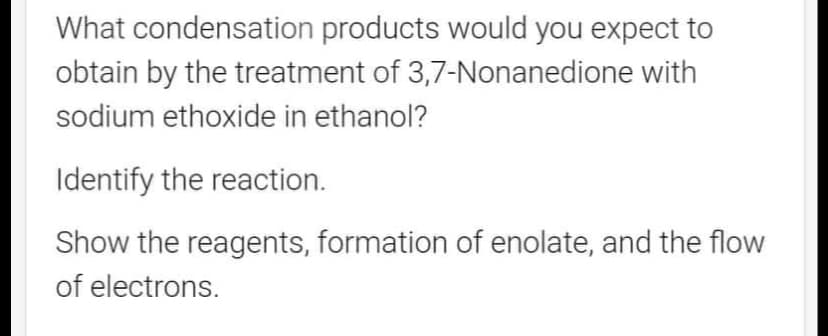 What condensation products would you expect to
obtain by the treatment of 3,7-Nonanedione with
sodium ethoxide in ethanol?
Identify the reaction.
Show the reagents, formation of enolate, and the flow
of electrons.