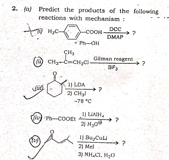 2. (a) Predict the products of the following
reactions with mechanism :
to
Ti) H3C-
-COOH
DCC
→ ?
DMAP
Ph-OH
CH3
(ii) CH3-C=CH2C1-
Gilman rcagent
→?
BF,
1 1) LDA
2) CH31
-78 °C
1) LIAIH,
S(iv) Ph-COOEt
→ ?
2) H30®
1) Bu,CuLi
-→ ?
2) Mel
3) NH,CI, HạO
