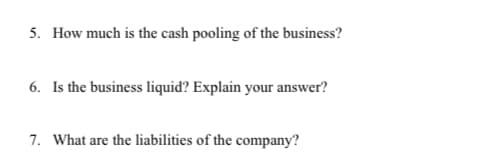 5. How much is the cash pooling of the business?
6. Is the business liquid? Explain your answer?
7. What are the liabilities of the company?
