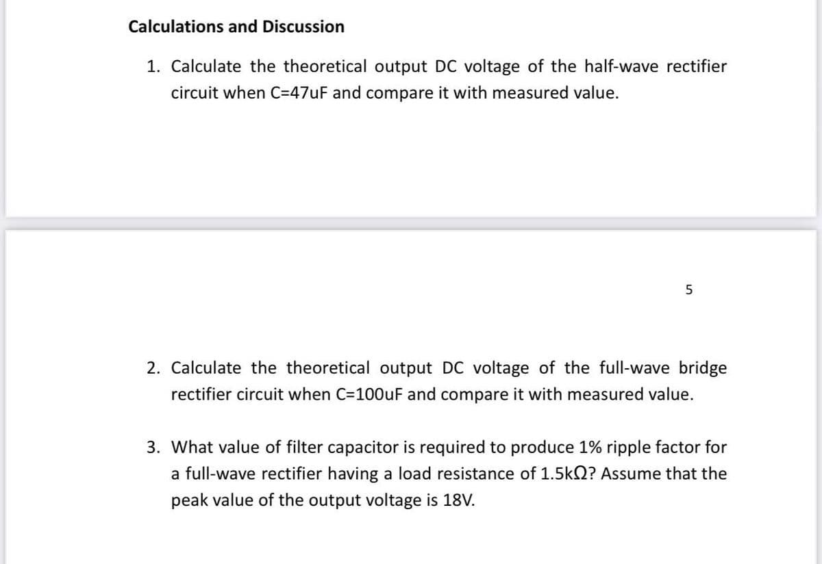 Calculations and Discussion
1. Calculate the theoretical output DC voltage of the half-wave rectifier
circuit when C=47UF and compare it with measured value.
2. Calculate the theoretical output DC voltage of the full-wave bridge
rectifier circuit when C=100uF and compare it with measured value.
3. What value of filter capacitor is required to produce 1% ripple factor for
a full-wave rectifier having a load resistance of 1.5kQ? Assume that the
peak value of the output voltage is 18V.

