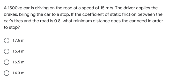 A 1500kg car is driving on the road at a speed of 15 m/s. The driver applies the
brakes, bringing the car to a stop. If the coefficient of static friction between the
car's tires and the road is 0.8, what minimum distance does the car need in order
to stop?
17.6 m
O 15.4 m
O 16.5 m
O 14.3 m
