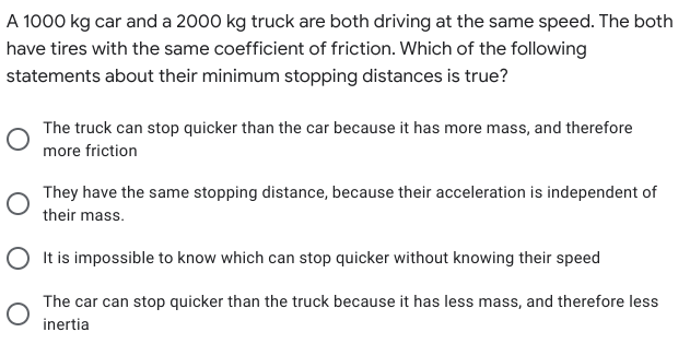 A 1000 kg car and a 2000 kg truck are both driving at the same speed. The both
have tires with the same coefficient of friction. Which of the following
statements about their minimum stopping distances is true?
The truck can stop quicker than the car because it has more mass, and therefore
more friction
They have the same stopping distance, because their acceleration is independent of
their mass.
O It is impossible to know which can stop quicker without knowing their speed
The car can stop quicker than the truck because it has less mass, and therefore less
inertia
