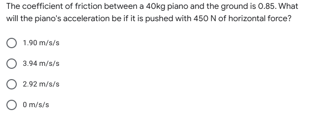 The coefficient of friction between a 40kg piano and the ground is 0.85. What
will the piano's acceleration be if it is pushed with 450 N of horizontal force?
1.90 m/s/s
O 3.94 m/s/s
O 2.92 m/s/s
O O m/s/s
