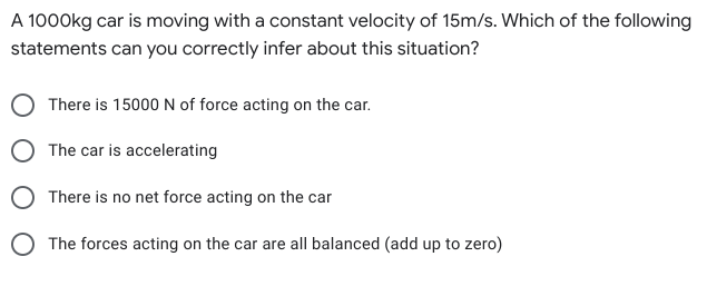 A 1000kg car is moving with a constant velocity of 15m/s. Which of the following
statements can you correctly infer about this situation?
There is 15000 N of force acting on the car.
The car is accelerating
There is no net force acting on the car
O The forces acting on the car are all balanced (add up to zero)
