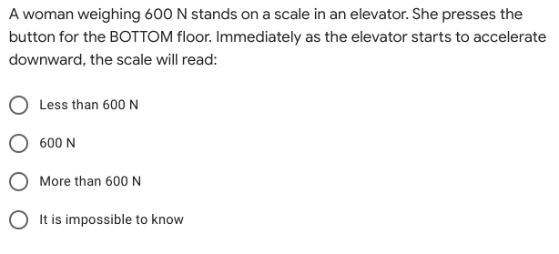 A woman weighing 600 N stands on a scale in an elevator. She presses the
button for the BOTTOM floor. Immediately as the elevator starts to accelerate
downward, the scale will read:
Less than 600 N
O 600 N
More than 600 N
O It is impossible to know
