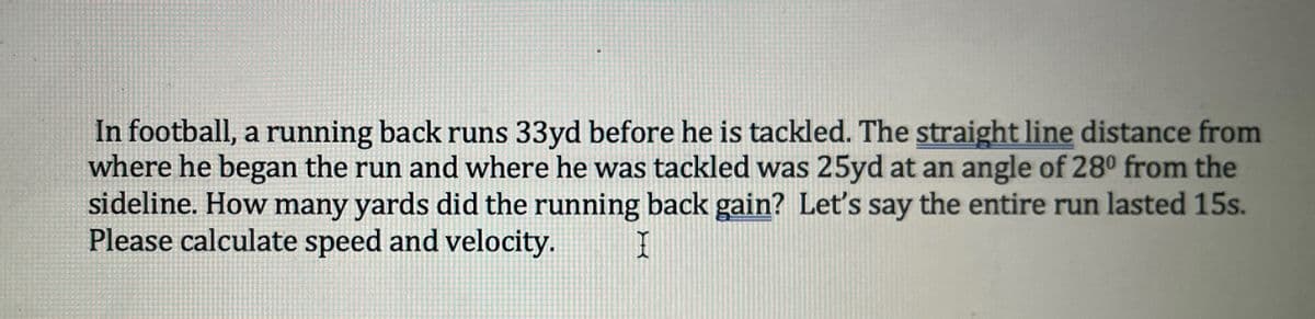 In football, a running back runs 33yd before he is tackled. The straight line distance from
where he began the run and where he was tackled was 25yd at an angle of 28° from the
sideline. How many yards did the running back gain? Let's say the entire run lasted 15s.
Please calculate speed and velocity.
I