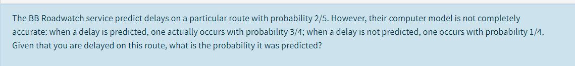 The BB Roadwatch service predict delays on a particular route with probability 2/5. However, their computer model is not completely
accurate: when a delay is predicted, one actually occurs with probability 3/4; when a delay is not predicted, one occurs with probability 1/4.
Given that you are delayed on this route, what is the probability it was predicted?
