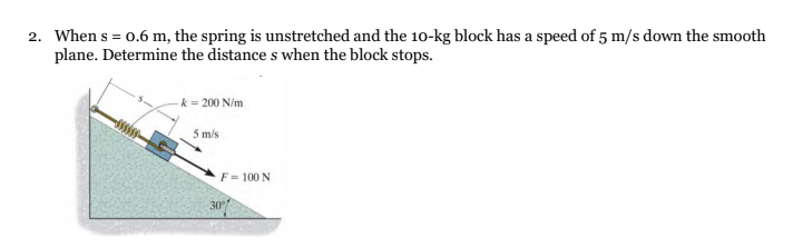 2. When s = 0.6 m, the spring is unstretched and the 10-kg block has a speed of 5 m/s down the smooth
plane. Determine the distance s when the block stops.
- k = 200 N/m
5 m/s
F = 100 N
30%