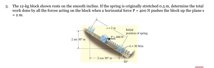 3. The 12-kg block shown rests on the smooth incline. If the spring is originally stretched 0.5 m, determine the total
work done by all the forces acting on the block when a horizontal force P = 400 N pushes the block up the plane s
= 2 m.
s=2m
Initial
position of spring
2 sin 30⁰ m
-k= 30 N/m
TITIT
P = 400 N
2 cos 30° m-
30⁰