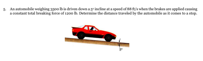 5. An automobile weighing 3500 lb is driven down a 5º incline at a speed of 88 ft/s when the brakes are applied causing
a constant total breaking force of 1200 lb. Determine the distance traveled by the automobile as it comes to a stop.
5°