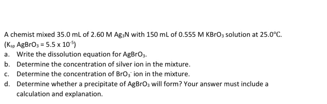 A chemist mixed 35.0 mL of 2.60 M Ag3N with 150 mL of 0.555 M KBrO3 solution at 25.0°C.
(Ksp AgBrO3 = 5.5 x 10°5)
Write the dissolution equation for AgBrO3.
а.
b. Determine the concentration of silver ion in the mixture.
C.
Determine the concentration of BrO3` ion in the mixture.
d. Determine whether a precipitate of AgBrO3 will form? Your answer must include a
calculation and explanation.
