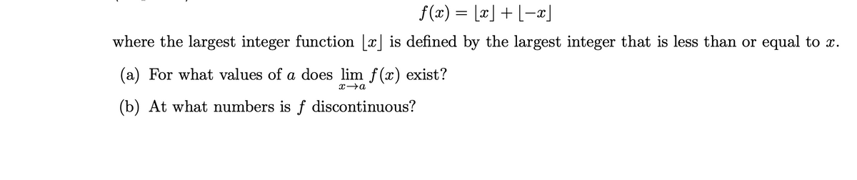 f (x) = [¤] + L-x]
where the largest integer function [x] is defined by the largest integer that is less than or equal to x.
(a) For what values of a does lim f(x) exist?
(b) At what numbers is f discontinuous?
