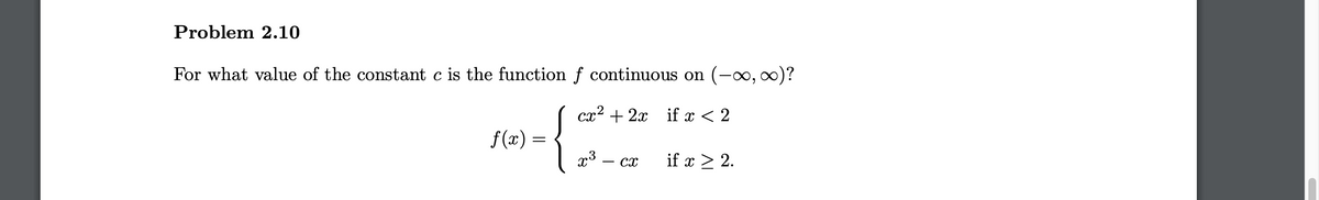 Problem 2.10
For what value of the constant c is the function f continuous on (-0, 0)?
cx2 + 2x if x < 2
f (x) =
x3
if x > 2.
