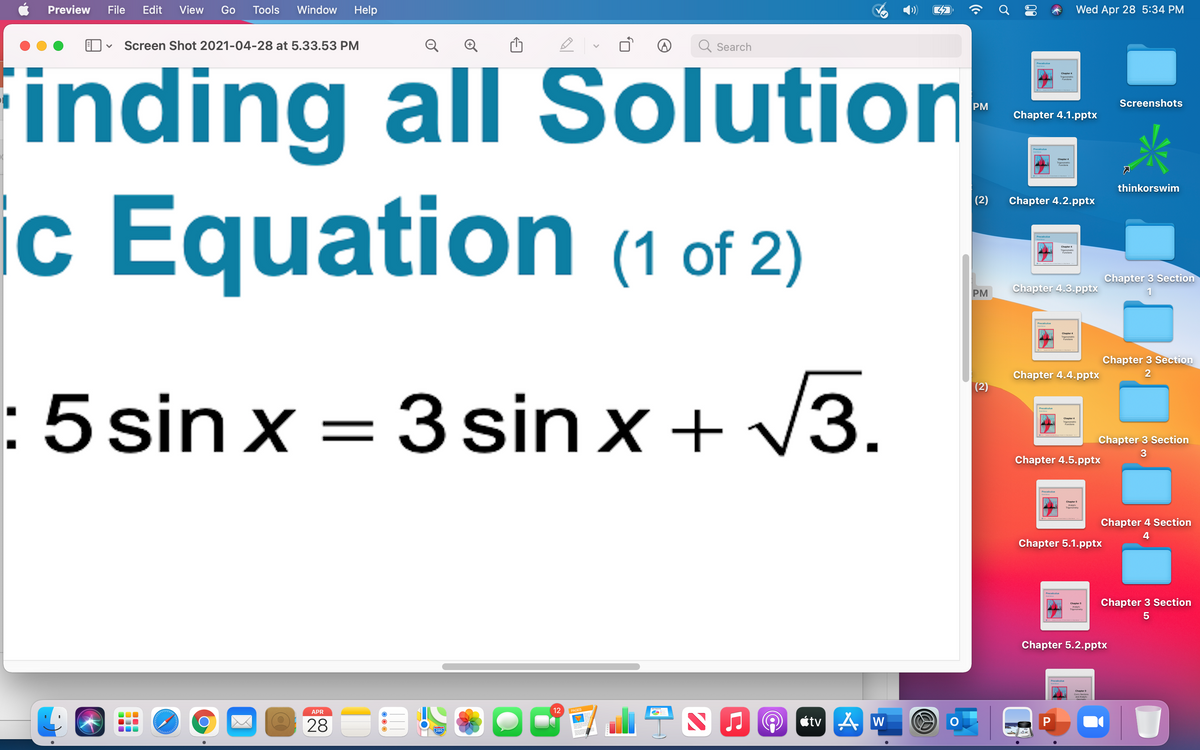 Pracaliculua
Preview
File
Edit
View
Go
Tools
Window
Help
Wed Apr 28 5:34 PM
Q Q O
Screen Shot 2021-04-28 at 5.33.53 PM
Q Search
inding all Solution
c Equation (1 of 2)
Screenshots
PM
Chapter 4.1.pptx
Precaleutun
Chapter
Tigao
Funciora
thinkorswim
(2)
Chapter 4.2.pptx
IC
Precalculua
Tigononeric
Chapter 3 Section
PM
Chapter 4.3.pptx
Precalculua
Tigoncewa
Chapter 3 Section
Chapter 4.4.pptx
2
(2)
:5sin x = 3 sin x + V3.
Precalculua
Chapter
Tigonc
Chapter 3 Section
3
Chapter 4.5.pptx
Precalculua
Chapter 5
Trigceavy
Chapter 4 Section
4
Chapter 5.1.pptx
Precalculua
Chapter 3 Section
Chapter
5
Chapter 5.2.pptx
Chapter
12
PAGES
APR
28
étv A w
280
