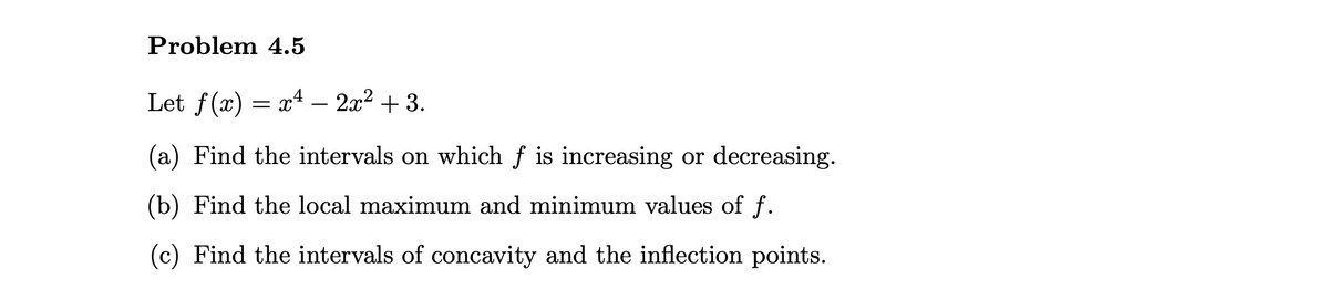 Problem 4.5
Let f(x) = x4 – 2x2 + 3.
(a) Find the intervals on which f is increasing or decreasing.
(b) Find the local maximum and minimum values of f.
(c) Find the intervals of concavity and the inflection points.
