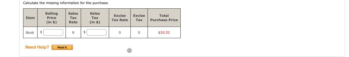 Calculate the missing information for the purchase.
Item
Book
$
Selling
Price
(in $)
Need Help?
Read It
Sales
Tax
Rate
8
Sales
Tax
(in $)
Excise
Tax Rate
0
Excise
Tax
0
Total
Purchase Price
$20.52