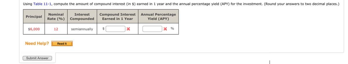 Using Table 11-1, compute the amount of compound interest (in $) earned in 1 year and the annual percentage yield (APY) for the investment. (Round your answers to two decimal places.)
Principal
$6,000
Nominal
Rate (%)
Need Help?
Submit Answer
12
Read It
Interest
Compounded
semiannually
Compound Interest
Earned in 1 Year
X
Annual Percentage
Yield (APY)
X %