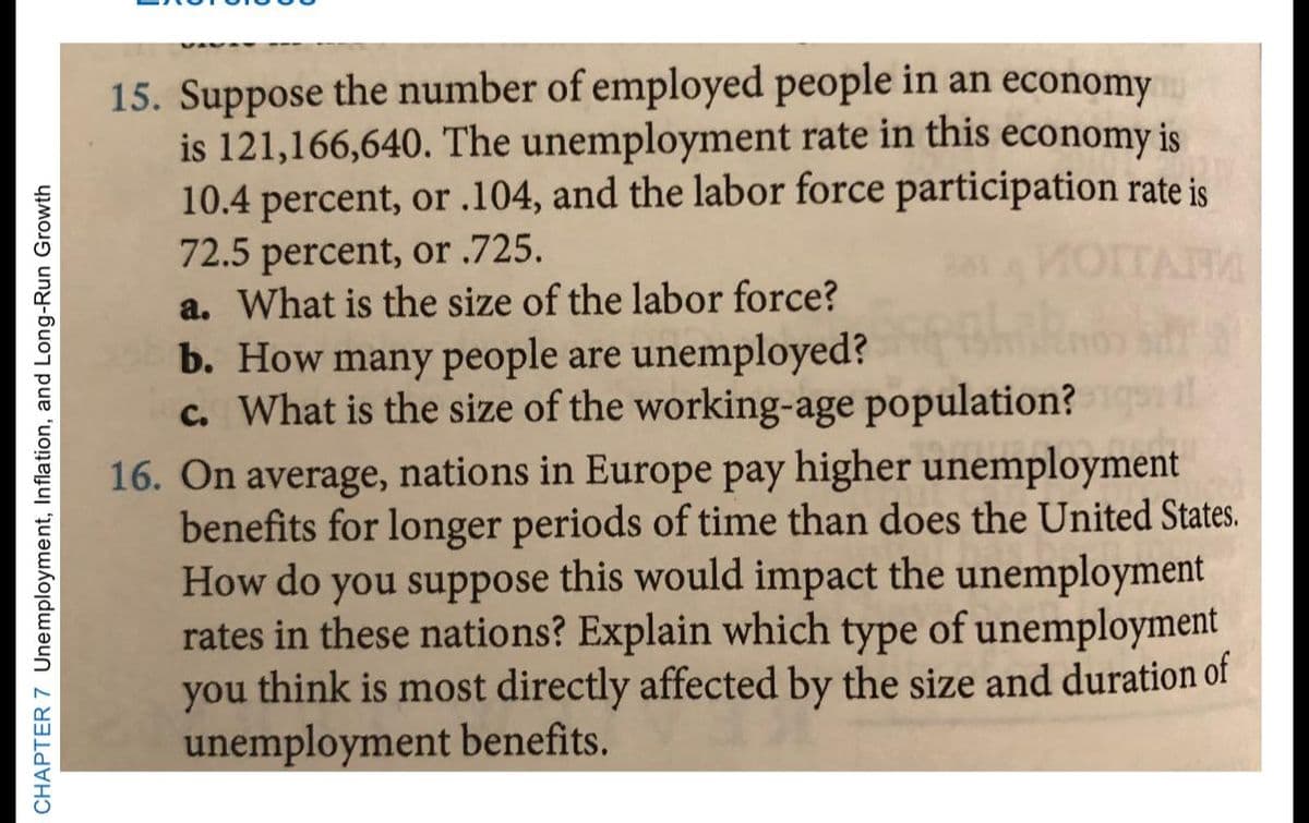 15. Suppose the number of employed people in an economy
is 121,166,640. The unemployment rate in this economy is
10.4 percent, or .104, and the labor force participation rate is
72.5 percent, or .725.
a. What is the size of the labor force?
MOTTARA
b. How many people are unemployed?
c. What is the size of the working-age population?
16. On average, nations in Europe pay higher unemployment
benefits for longer periods of time than does the United States.
How do you suppose this would impact the unemployment
rates in these nations? Explain which type of unemployment
you think is most directly affected by the size and duration of
unemployment benefits.
CHAPTER 7 Unemployment, Inflation, and Long-Run Growth
