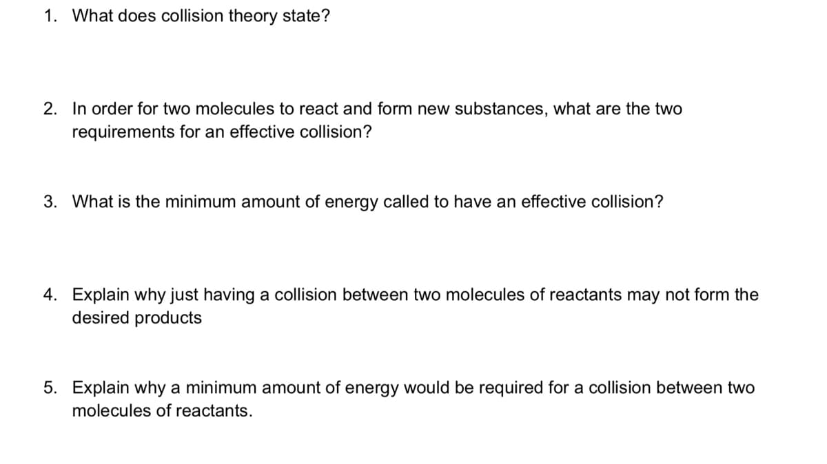 1. What does collision theory state?
2. In order for two molecules to react and form new substances, what are the two
requirements for an effective collision?
3. What is the minimum amount of energy called to have an effective collision?
4. Explain why just having a collision between two molecules of reactants may not form the
desired products
5. Explain why a minimum amount of energy would be required for a collision between two
molecules of reactants.
