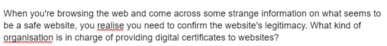 When you're browsing the web and come across some strange information on what seems to
be a safe website, you realise you need to confirm the website's legitimacy. What kind of
organisation is in charge of providing digital certificates to websites?