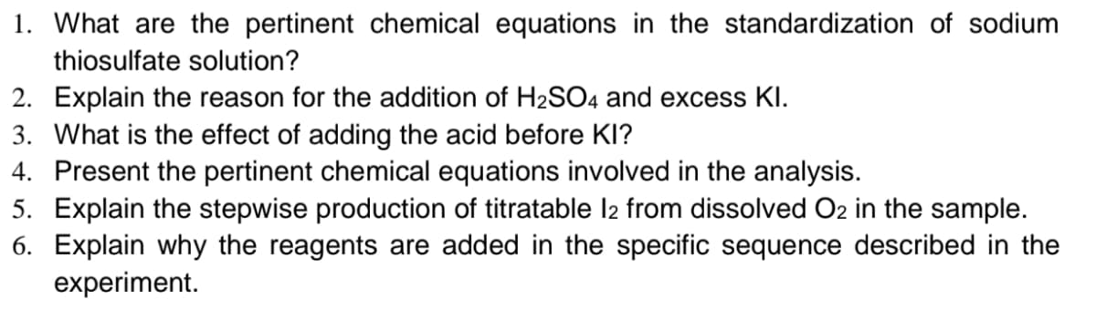 1. What are the pertinent chemical equations in the standardization of sodium
thiosulfate solution?
2. Explain the reason for the addition of H2SO4 and excess KI.
3. What is the effect of adding the acid before KI?
4. Present the pertinent chemical equations involved in the analysis.
5. Explain the stepwise production of titratable l2 from dissolved O2 in the sample.
6. Explain why the reagents are added in the specific sequence described in the
experiment.
